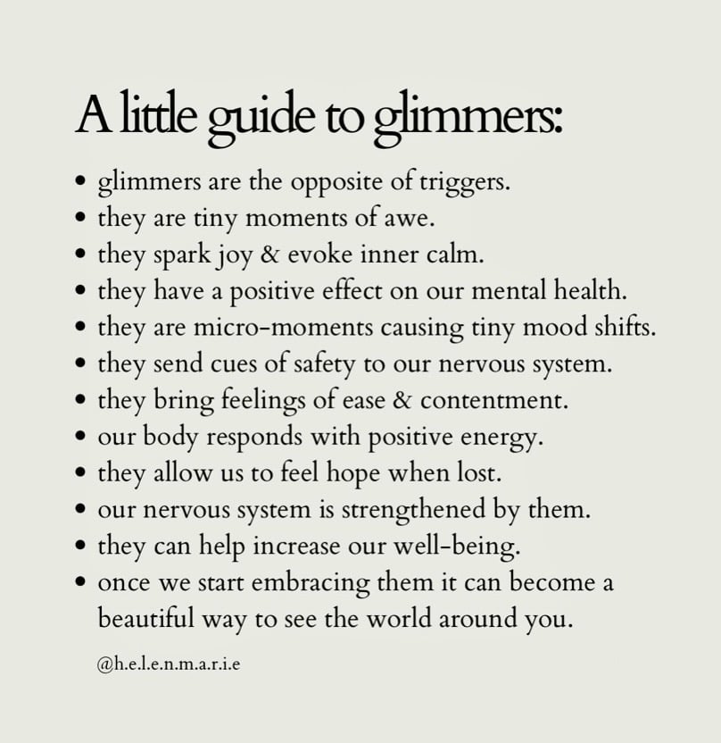  A little guide to glimmers: * glimmers are the opposite of triggers. * they are tiny moments of awe. * they spark joy & evoke inner calm. * they have a positive effect on our mental health. * they are micro-moments causing tiny mood shifts. * they send cues of safety to our nervous system. * they bring feelings of ease & contentment. * our body responds with positive energy. * they allow us to feel hope when lost. * our nervous system is strengthened by them. * they can help increase our well-being. * once we start embracing them it can become a beautiful way to see the world around you.